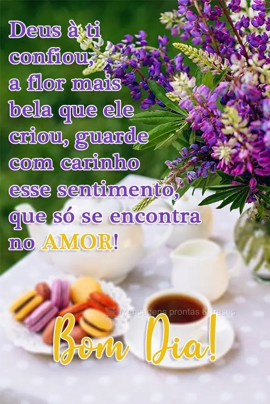 Deus a ti confiou a flor mais bela que ele criou, guarde com carinho esse sentimento, que só se encontra no amor! 
 Bom Dia!
